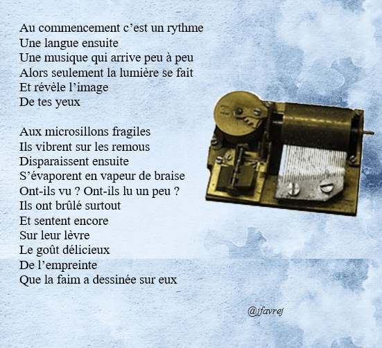 Au commencement c’est un rythme
Une langue ensuite
Une musique qui arrive peu à peu
Alors seulement la lumière se fait
Et révèle l’image
De tes yeux

Aux microsillons fragiles
Ils vibrent sur les remous
Disparaissent ensuite
S’évaporent en vapeur de braise
Ont-ils vu ? Ont-ils lu un peu ?
Ils ont brûlé surtout
Et sentent encore 
Sur leur lèvre
Le goût délicieux
De l’empreinte
Que la faim a dessinée sur eux

